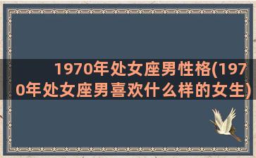 1970年处女座男性格(1970年处女座男喜欢什么样的女生)