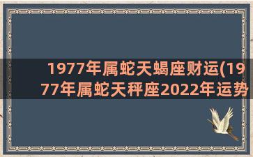 1977年属蛇天蝎座财运(1977年属蛇天秤座2022年运势)