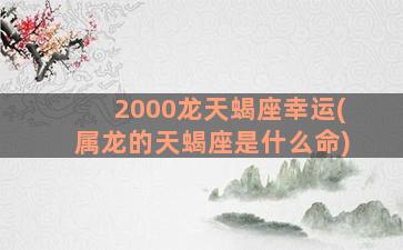 2000龙天蝎座幸运(属龙的天蝎座是什么命)