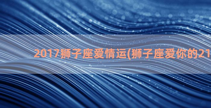 2017狮子座爱情运(狮子座爱你的21种表现)