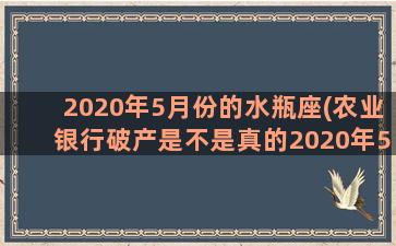 2020年5月份的水瓶座(农业银行破产是不是真的2020年5月份)