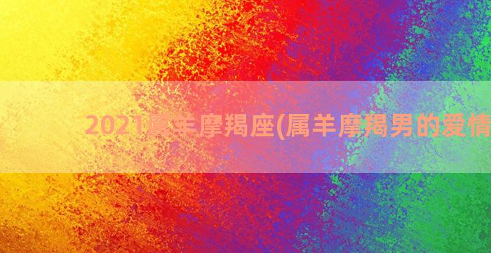 2021属羊摩羯座(属羊摩羯男的爱情特点)