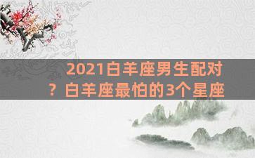 2021白羊座男生配对？白羊座最怕的3个星座