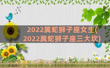 2022属蛇狮子座女生(2022属蛇狮子座三大坎)
