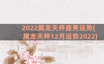 2022属龙天秤座男运势(属龙天秤12月运势2022)