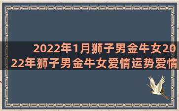 2022年1月狮子男金牛女2022年狮子男金牛女爱情运势爱情