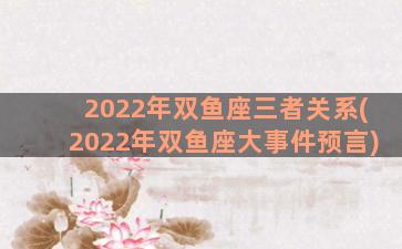 2022年双鱼座三者关系(2022年双鱼座大事件预言)
