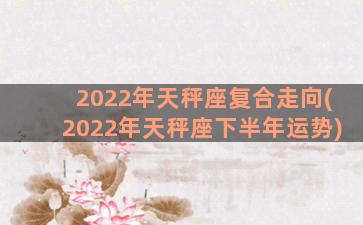 2022年天秤座复合走向(2022年天秤座下半年运势)