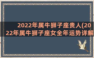 2022年属牛狮子座贵人(2022年属牛狮子座女全年运势详解)