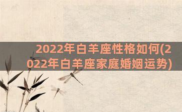 2022年白羊座性格如何(2022年白羊座家庭婚姻运势)