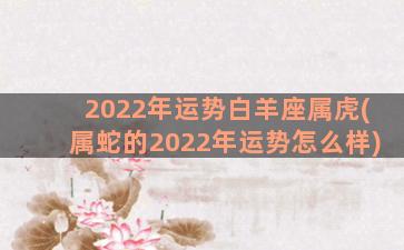 2022年运势白羊座属虎(属蛇的2022年运势怎么样)