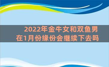 2022年金牛女和双鱼男在1月份缘份会继续下去吗