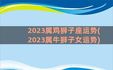 2023属鸡狮子座运势(2023属牛狮子女运势)