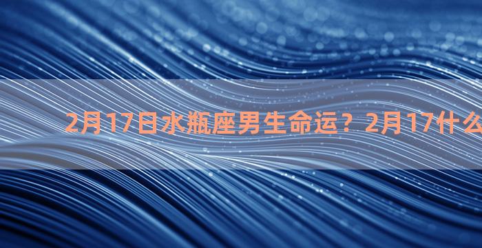 2月17日水瓶座男生命运？2月17什么星座性格