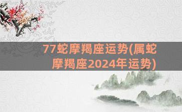 77蛇摩羯座运势(属蛇摩羯座2024年运势)