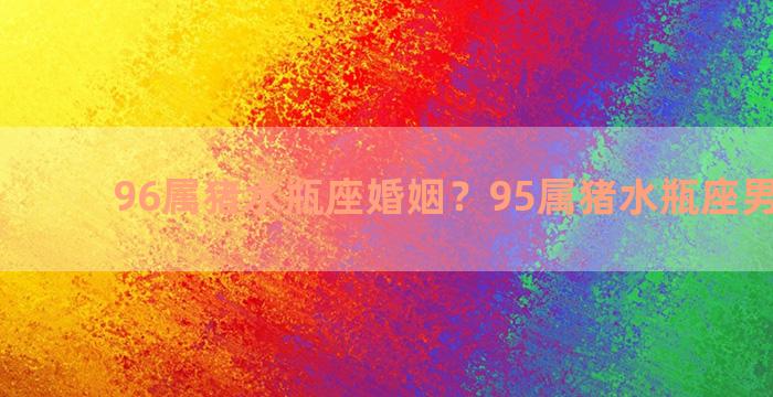 96属猪水瓶座婚姻？95属猪水瓶座男生性格