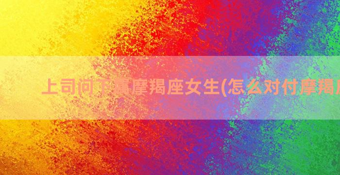 上司问下属摩羯座女生(怎么对付摩羯座上司)