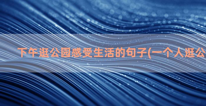 下午逛公园感受生活的句子(一个人逛公园的感受)