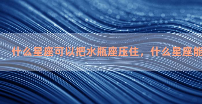 什么星座可以把水瓶座压住，什么星座能压制水瓶座