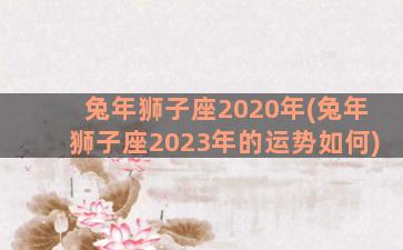 兔年狮子座2020年(兔年狮子座2023年的运势如何)