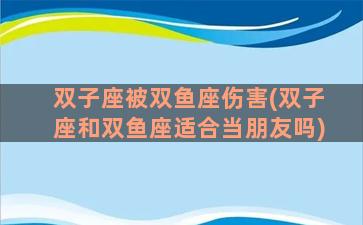 双子座被双鱼座伤害(双子座和双鱼座适合当朋友吗)