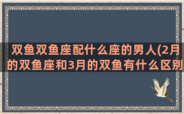 双鱼双鱼座配什么座的男人(2月的双鱼座和3月的双鱼有什么区别)