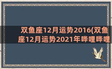 双鱼座12月运势2016(双鱼座12月运势2021年哔哩哔哩)