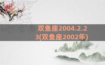 双鱼座2004.2.23(双鱼座2002年)