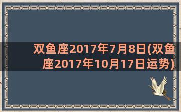 双鱼座2017年7月8日(双鱼座2017年10月17日运势)