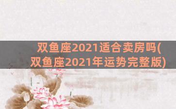 双鱼座2021适合卖房吗(双鱼座2021年运势完整版)