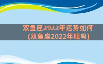 双鱼座2922年运势如何(双鱼座2022年顺吗)