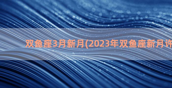 双鱼座3月新月(2023年双鱼座新月许愿时间)