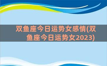 双鱼座今日运势女感情(双鱼座今日运势女2023)