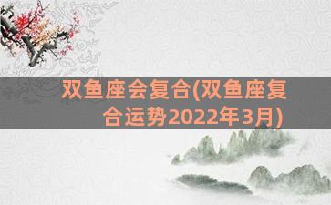 双鱼座会复合(双鱼座复合运势2022年3月)