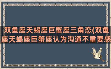 双鱼座天蝎座巨蟹座三角恋(双鱼座天蝎座巨蟹座认为沟通不重要感觉不重要)