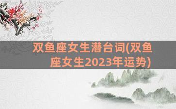 双鱼座女生潜台词(双鱼座女生2023年运势)