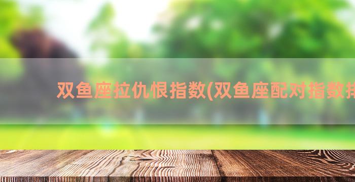 双鱼座拉仇恨指数(双鱼座配对指数排名)