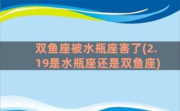 双鱼座被水瓶座害了(2.19是水瓶座还是双鱼座)