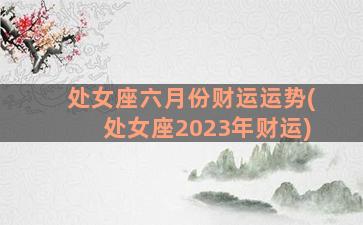 处女座六月份财运运势(处女座2023年财运)