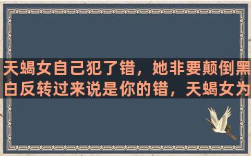 天蝎女自己犯了错，她非要颠倒黑白反转过来说是你的错，天蝎女为什么会这么不讲道理