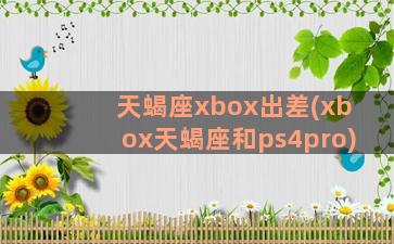 天蝎座xbox出差(xbox天蝎座和ps4pro)