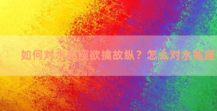 如何对水瓶座欲擒故纵？怎么对水瓶座欲擒故纵