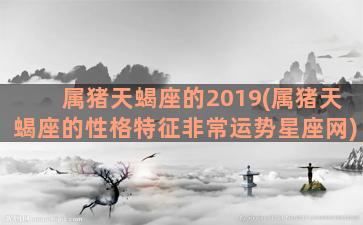 属猪天蝎座的2019(属猪天蝎座的性格特征非常运势星座网)