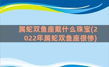 属蛇双鱼座戴什么珠宝(2022年属蛇双鱼座很惨)