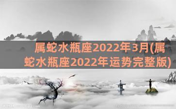 属蛇水瓶座2022年3月(属蛇水瓶座2022年运势完整版)