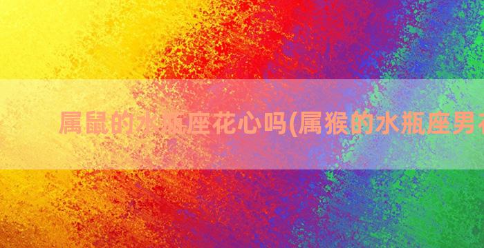 属鼠的水瓶座花心吗(属猴的水瓶座男花心么)