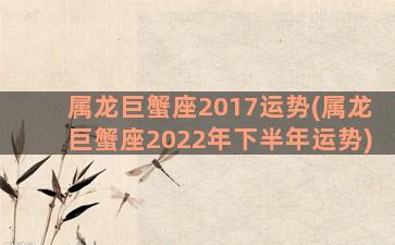 属龙巨蟹座2017运势(属龙巨蟹座2022年下半年运势)