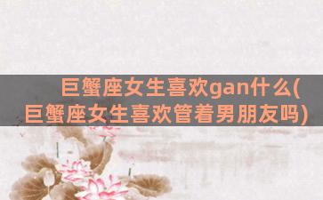 巨蟹座女生喜欢gan什么(巨蟹座女生喜欢管着男朋友吗)