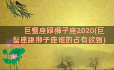 巨蟹座跟狮子座2020(巨蟹座跟狮子座谁的占有欲强)