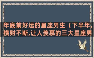 年底前好运的星座男生（下半年,横财不断,让人羡慕的三大星座男是谁）